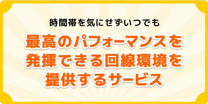 時間帯を気にせずいつでも最高のパフォーマンスを発揮できる回線環境を提供するサービスです。