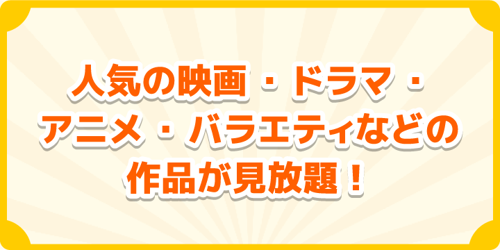 人気の映画・ドラマ・アニメ・バラエティなどの作品が見放題!